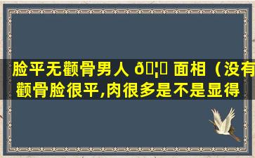 脸平无颧骨男人 🦆 面相（没有颧骨脸很平,肉很多是不是显得 🐕 脸部下垂）